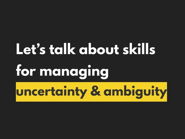 Let’s talk about skills
for managing
uncertainty & ambiguity

