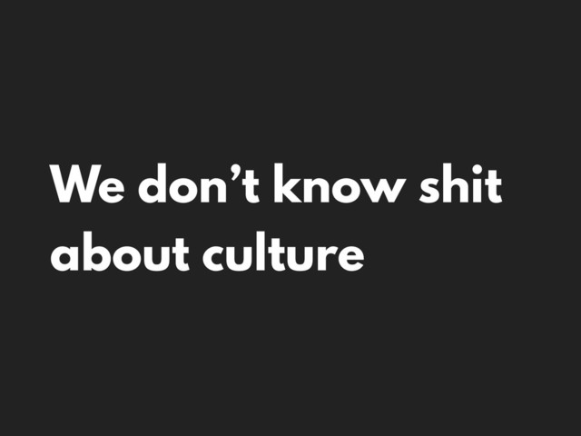 We don’t know shit
about culture
