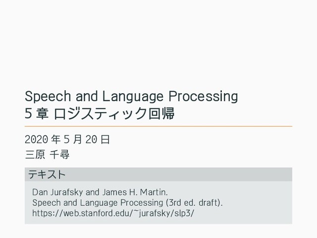 Speech and Language Processing
5 章 ロジスティック回帰
2020 年 5 月 20 日
三原 千尋
テキスト
Dan Jurafsky and James H. Martin.
Speech and Language Processing (3rd ed. draft).
https://web.stanford.edu/~jurafsky/slp3/

