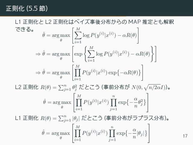 正則化 (5.5 節)
L1 正則化と L2 正則化はベイズ事後分布からの MAP 推定とも解釈
できる。
ˆ
θ = arg max
θ
[
M
∑
i=1
log P(y(i)|x(i)) − αR(θ)
]
⇒ ˆ
θ = arg max
θ
[
exp
{
M
∑
i=1
log P(y(i)|x(i)) − αR(θ)
}]
⇒ ˆ
θ = arg max
θ
[
M
∏
i=1
P(y(i)|x(i)) exp
{
−αR(θ)
}
]
L2 正則化 R(θ) =
∑
n
j=1
θ2
j
だとこう (事前分布が N(0,
√
n/2αI))。
ˆ
θ = arg max
θ


M
∏
i=1
P(y(i)|x(i))
n
∏
j=1
exp
{
−
α
n
θ2
j
}


L1 正則化 R(θ) =
∑
n
j=1
|θj
| だとこう (事前分布がラプラス分布)。
ˆ
θ = arg max
θ


M
∏
i=1
P(y(i)|x(i))
n
∏
j=1
exp
{
−
α
n
|θj
|
}


17
