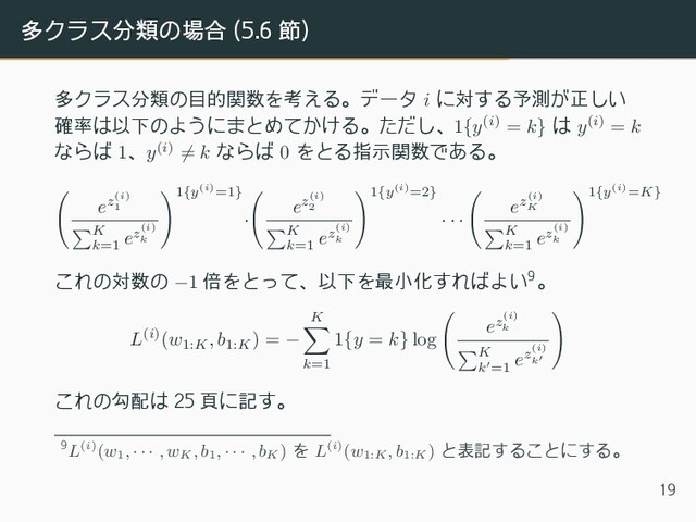 多クラス分類の場合 (5.6 節)
多クラス分類の目的関数を考える。データ i に対する予測が正しい
確率は以下のようにまとめてかける。ただし、1{y(i) = k} は y(i) = k
ならば 1、y(i) ̸= k ならば 0 をとる指示関数である。
(
ez(i)
1
∑
K
k=1
ez(i)
k
)1{y(i)=1}
·
(
ez(i)
2
∑
K
k=1
ez(i)
k
)1{y(i)=2}
· · ·
(
ez(i)
K
∑
K
k=1
ez(i)
k
)1{y(i)=K}
これの対数の −1 倍をとって、以下を最小化すればよい9。
L(i)(w1:K
, b1:K
) = −
K
∑
k=1
1{y = k} log
(
ez(i)
k
∑
K
k′=1
ez(i)
k′
)
これの勾配は 25 頁に記す。
9L(i)(w1
, · · · , wK
, b1
, · · · , bK
) を L(i)(w1:K
, b1:K
) と表記することにする。
19
