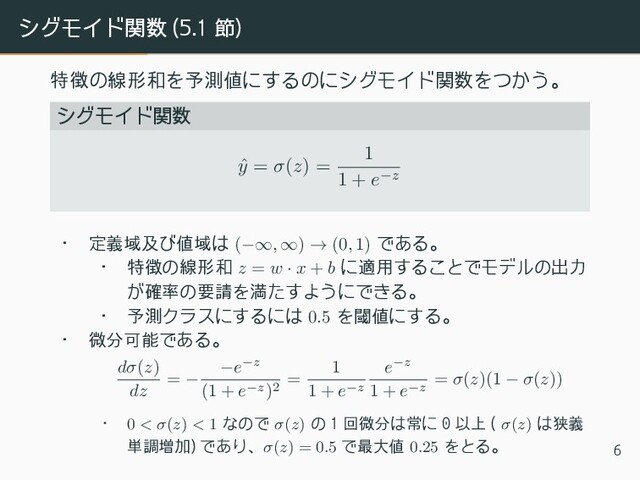 シグモイド関数 (5.1 節)
特徴の線形和を予測値にするのにシグモイド関数をつかう。
シグモイド関数
ˆ
y = σ(z) =
1
1 + e−z
• 定義域及び値域は (−∞, ∞) → (0, 1) である。
• 特徴の線形和 z = w · x + b に適用することでモデルの出力
が確率の要請を満たすようにできる。
• 予測クラスにするには 0.5 を閾値にする。
• 微分可能である。
dσ(z)
dz
= −
−e−z
(1 + e−z)2
=
1
1 + e−z
e−z
1 + e−z
= σ(z)(1 − σ(z))
• 0 < σ(z) < 1 なので σ(z) の 1 回微分は常に 0 以上 ( σ(z) は狭義
単調増加) であり、σ(z) = 0.5 で最大値 0.25 をとる。 6
