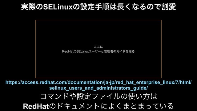 ࣮ࡍͷSELinuxͷઃఆखॱ͸௕͘ͳΔͷͰׂѪ
ίϚϯυ΍ઃఆϑΝΠϧͷ࢖͍ํ͸
RedHatͷυΩϡϝϯτʹΑ͘·ͱ·͍ͬͯΔ
https://access.redhat.com/documentation/ja-jp/red_hat_enterprise_linux/7/html/
selinux_users_and_administrators_guide/
͜͜ʹ
3FE)BUͷ4&-JOVYϢʔβʔͱ؅ཧऀͷΨΠυΛషΔ
