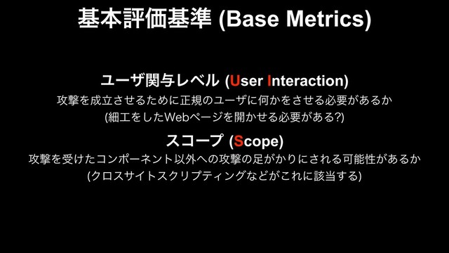 جຊධՁج४ (Base Metrics)
Ϣʔβؔ༩Ϩϕϧ(User Interaction)
߈ܸΛ੒ཱͤ͞ΔͨΊʹਖ਼نͷϢʔβʹԿ͔Λͤ͞Δඞཁ͕͋Δ͔
ࡉ޻Λͨ͠8FCϖʔδΛ։͔ͤΔඞཁ͕͋Δ 

είʔϓ(Scope)
߈ܸΛड͚ͨίϯϙʔωϯτҎ֎΁ͷ߈ܸͷ଍͕͔Γʹ͞ΕΔՄೳੑ͕͋Δ͔
ΫϩεαΠτεΫϦϓςΟϯάͳͲ͕͜Εʹ֘౰͢Δ

