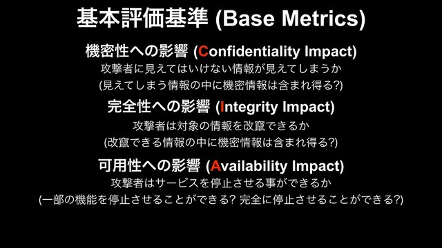 جຊධՁج४ (Base Metrics)
׬શੑ΁ͷӨڹ(Integrity Impact)
߈ܸऀ͸ର৅ͷ৘ใΛվ᜵Ͱ͖Δ͔
վ᜵Ͱ͖Δ৘ใͷதʹػີ৘ใ͸ؚ·ΕಘΔ 

Մ༻ੑ΁ͷӨڹ(Availability Impact)
߈ܸऀ͸αʔϏεΛఀࢭͤ͞Δࣄ͕Ͱ͖Δ͔
Ұ෦ͷػೳΛఀࢭͤ͞Δ͜ͱ͕Ͱ͖Δ ׬શʹఀࢭͤ͞Δ͜ͱ͕Ͱ͖Δ 

ػີੑ΁ͷӨڹ(Confidentiality Impact)
߈ܸऀʹݟ͑ͯ͸͍͚ͳ͍৘ใ͕ݟ͑ͯ͠·͏͔
ݟ͑ͯ͠·͏৘ใͷதʹػີ৘ใ͸ؚ·ΕಘΔ 

