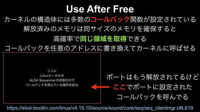 ͜͜ʹ
-JOVYΧʔωϧͷ
"-4"4FRVFODFSͷॳظԽதͰ
ίʔϧόοΫΛಡΜͰ͍ΔՕॴΛషΔ
Use After Free
Χʔωϧͷߏ଄ମʹ͸ଟ਺ͷίʔϧόοΫؔ਺͕ઃఆ͞Ε͍ͯΔ
ղ์ࡁΈͷϝϞϦ͸ಉαΠζͷϝϞϦΛ֬อ͢Δͱ
ߴ֬཰Ͱಉ͡ྖҬΛऔಘͰ͖Δ
ίʔϧόοΫΛ೚ҙͷΞυϨεʹॻ͖׵͑ͯΧʔωϧʹݺ͹ͤΔ
https://elixir.bootlin.com/linux/v4.15.10/source/sound/core/seq/seq_clientmgr.c#L619
ϙʔτ͸΋͏ղ์͞ΕͯΔ͚Ͳ
͜͜Ͱϙʔτʹઃఆ͞Εͨ
ίʔϧόοΫΛݺΜͰΔ
