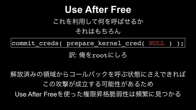 Use After Free
͜ΕΛར༻ͯ͠ԿΛݺ͹ͤΔ͔
ͦΕ͸΋ͪΖΜ
commit_creds( prepare_kernel_cred( NULL ) );
༁ԶΛrootʹ͠Ζ
ղ์ࡁΈͷྖҬ͔ΒίʔϧόοΫΛݺͿঢ়ଶʹ͑͞Ͱ͖Ε͹
͜ͷ߈ܸ͕੒ཱ͢ΔՄೳੑ͕͋ΔͨΊ
Use After FreeΛ࢖ͬͨݖݶঢ֨੬ऑੑ͸සൟʹݟ͔ͭΔ
