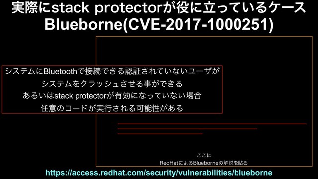 ͜͜ʹ
3FE)BUʹΑΔ#MVFCPSOFͷղઆΛషΔ
https://access.redhat.com/security/vulnerabilities/blueborne
࣮ࡍʹTUBDLQSPUFDUPS͕໾ʹཱ͍ͬͯΔέʔε
Blueborne(CVE-2017-1000251)
γεςϜʹBluetoothͰ઀ଓͰ͖Δೝূ͞Ε͍ͯͳ͍Ϣʔβ͕
γεςϜΛΫϥογϡͤ͞Δࣄ͕Ͱ͖Δ
͋Δ͍͸stack protector͕༗ޮʹͳ͍ͬͯͳ͍৔߹
೚ҙͷίʔυ͕࣮ߦ͞ΕΔՄೳੑ͕͋Δ
