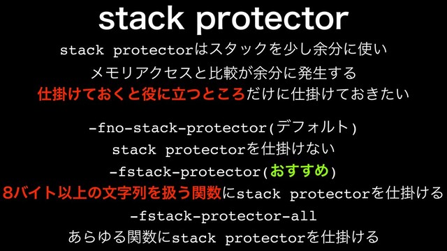 TUBDLQSPUFDUPS
stack protector͸ελοΫΛগ͠༨෼ʹ࢖͍
ϝϞϦΞΫηεͱൺֱ͕༨෼ʹൃੜ͢Δ
-fno-stack-protector(σϑΥϧτ)
-fstack-protector(͓͢͢Ί)
-fstack-protector-all
stack protectorΛ࢓ֻ͚ͳ͍
όΠτҎ্ͷจࣈྻΛѻ͏ؔ਺ʹstack protectorΛ࢓ֻ͚Δ
͋ΒΏΔؔ਺ʹstack protectorΛ࢓ֻ͚Δ
࢓ֻ͚͓ͯ͘ͱ໾ʹཱͭͱ͜Ζ͚ͩʹ࢓ֻ͚͓͖͍ͯͨ
