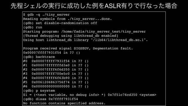 $ gdb -q ./tiny_server
Reading symbols from ./tiny_server...done.
(gdb) set disable-randomization off
(gdb) run
Starting program: /home/fadis/tiny_server_test/tiny_server
[Thread debugging using libthread_db enabled]
Using host libthread_db library "/lib64/libthread_db.so.1".
Program received signal SIGSEGV, Segmentation fault.
0x00007ffff7931f54 in ?? ()
(gdb) backtrace
#0 0x00007ffff7931f54 in ?? ()
#1 0x00007fffffffd3a0 in ?? ()
#2 0x00007ffff6f6d350 in ?? ()
#3 0x00007ffff700e5c0 in ?? ()
#4 0x00007ffff6f63b90 in ?? ()
#5 0x0061206863756f74 in ?? ()
#6 0x0000000000000000 in ?? ()
(gdb) p &system
$1 = ( *) 0x7f51c76cd350 
(gdb) disas 0x7ffff7931f54
No function contains specified address.
ઌఔγΣϧͷ࣮ߦʹ੒ޭͨ͠ྫΛASLR༗ΓͰߦͳͬͨ৔߹
