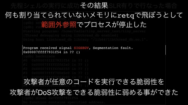 $ gdb -q ./tiny_server
Reading symbols from ./tiny_server...done.
(gdb) set disable-randomization off
(gdb) run
Starting program: /home/fadis/tiny_server_test/tiny_server
[Thread debugging using libthread_db enabled]
Using host libthread_db library "/lib64/libthread_db.so.1".
Program received signal SIGSEGV, Segmentation fault.
0x00007ffff7931f54 in ?? ()
(gdb) backtrace
#0 0x00007ffff7931f54 in ?? ()
#1 0x00007fffffffd3a0 in ?? ()
#2 0x00007ffff6f6d350 in ?? ()
#3 0x00007ffff700e5c0 in ?? ()
#4 0x00007ffff6f63b90 in ?? ()
#5 0x0061206863756f74 in ?? ()
#6 0x0000000000000000 in ?? ()
(gdb) p &system
$1 = ( *) 0x7f51c76cd350 
(gdb) disas 0x7ffff7931f54
No function contains specified address.
ઌఔγΣϧͷ࣮ߦʹ੒ޭͨ͠ྫΛASLR༗ΓͰߦͳͬͨ৔߹
ͦͷ݁Ռ
Կ΋ׂΓ౰ͯΒΕ͍ͯͳ͍ϝϞϦʹretqͰඈ΅͏ͱͯ͠
ൣғ֎ࢀরͰϓϩηε͕ఀࢭͨ͠
߈ܸऀ͕೚ҙͷίʔυΛ࣮ߦͰ͖Δ੬ऑੑΛ
߈ܸऀ͕DoS߈ܸΛͰ͖Δ੬ऑੑʹऑΊΔࣄ͕Ͱ͖ͨ
