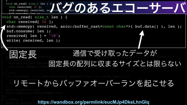 }
void on_read( size_t len ) {
char received[ 32 ];
std::memcpy( received, asio::buffer_cast( buf.data() ), len );
buf.consume( len );
received[ len ] = '\0';
write( received, len );
}
void check_on_write( const error_type& e ) {
if( e && e != boost::asio::error::eof ) return;
on_write();
}
void on_write() { read(); }
tcp::socket sock;
asio::streambuf buf;
};
struct server {
server( asio::io_service &io_ ) : io( io_ ), acc( io, tcp::endpoint( tcp::v4(), 20000 ) ) { accept(); }
void accept() {
std::shared_ptr< session > s( new session( io ) );
acc.async_accept( s->get_socket(), boost::bind( &server::on_accept, this, s, asio::placeholders::error ) );
}
private:
void on_accept( const std::shared_ptr< session > &s, const error_type& e ) {
if( !e ) s->read();
accept();
}
asio::io_service &io;
boost::asio::ip::tcp::acceptor acc;
};
int main() {
asio::io_service io;
https://wandbox.org/permlink/eucMJp4DkeLhnGlq
ݻఆ௕ ௨৴Ͱड͚औͬͨσʔλ͕
ݻఆ௕ͷ഑ྻʹऩ·ΔαΠζͱ͸ݶΒͳ͍
ϦϞʔτ͔ΒόοϑΝΦʔόʔϥϯΛىͤ͜Δ
όάͷ͋ΔΤίʔαʔό
void on_read( size_t len ) {
char received[ 32 ];
std::memcpy( received, asio::buffer_cast( buf.data() ), len );
buf.consume( len );
received[ len ] = '\0';
write( received, len );
}
