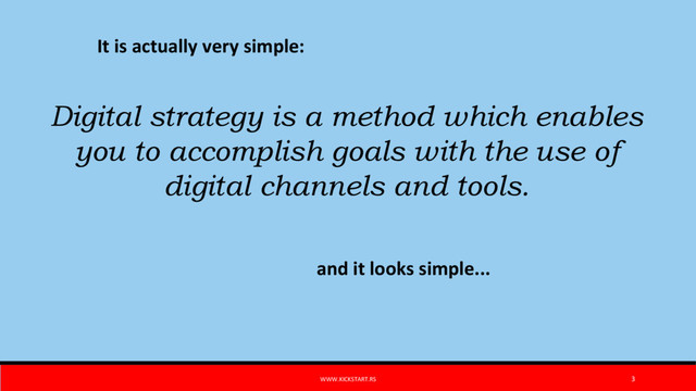 WWW.KICKSTART.RS 3
It is actually very simple:
Digital strategy is a method which enables
you to accomplish goals with the use of
digital channels and tools.
and it looks simple...
