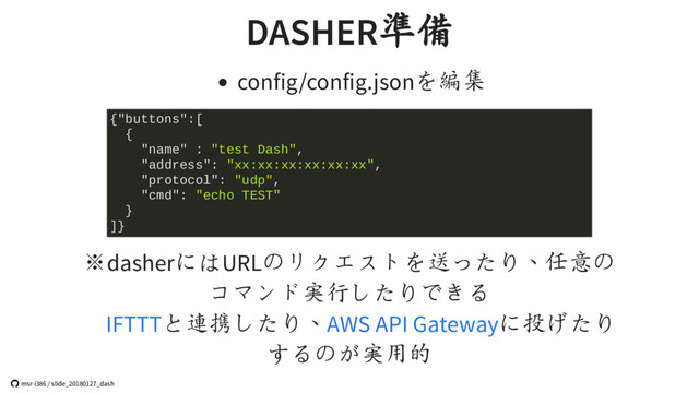 DASHER準備
config/config.jsonを編集
※dasherにはURLのリクエストを送ったり、任意の
コマンド実行したりできる
と連携したり、 に投げたり
するのが実用的
{"buttons":[
{
"name" : "test Dash",
"address": "xx:xx:xx:xx:xx:xx",
"protocol": "udp",
"cmd": "echo TEST"
}
]}
IFTTT AWS API Gateway
 msr-i386 / slide_20180127_dash
