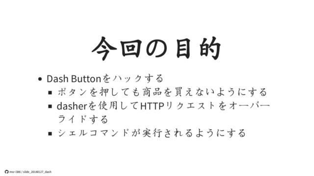 今回の目的
Dash Buttonをハックする
ボタンを押しても商品を買えないようにする
dasherを使用してHTTPリクエストをオーバー
ライドする
シェルコマンドが実行されるようにする
 msr-i386 / slide_20180127_dash
