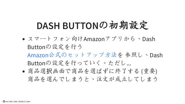 DASH BUTTONの初期設定
スマートフォン向けAmazonアプリから、Dash
Buttonの設定を行う
を 参照し、Dash
Buttonの設定を行っていく。ただし...
商品選択画面で商品を選ばずに終了する (重要)
商品を選んでしまうと、注文が成立してしまう
Amazon公式のセットアップ方法
 msr-i386 / slide_20180127_dash
