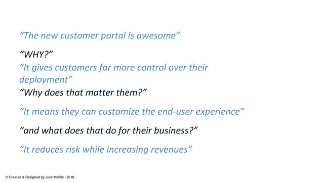 “WHY?”
“The new customer portal is awesome”
“It gives customers far more control over their
deployment”
“Why does that matter them?”
“It reduces risk while increasing revenues”
“and what does that do for their business?”
“It means they can customize the end-user experience”
