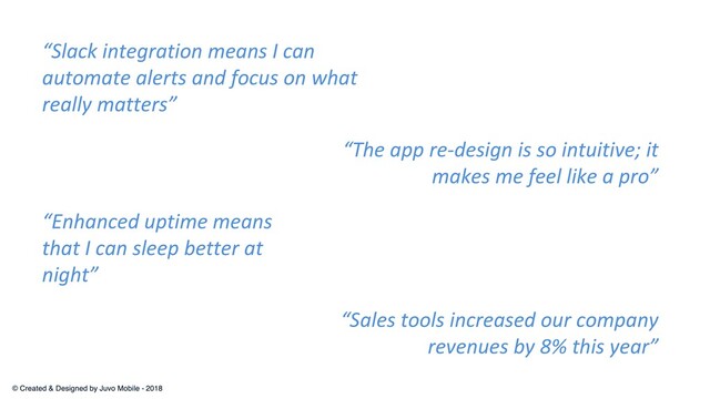 “The app re-design is so intuitive; it
makes me feel like a pro”
“Slack integration means I can
automate alerts and focus on what
really matters”
“Enhanced uptime means
that I can sleep better at
night”
“Sales tools increased our company
revenues by 8% this year”
