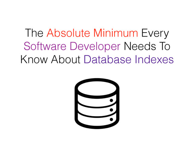 The Absolute Minimum Every
Software Developer Needs To
Know About Database Indexes
