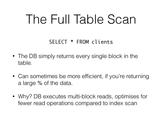The Full Table Scan
• The DB simply returns every single block in the
table.
• Can sometimes be more efﬁcient, if you’re returning
a large % of the data.
• Why? DB executes multi-block reads, optimises for
fewer read operations compared to index scan
SELECT * FROM clients
