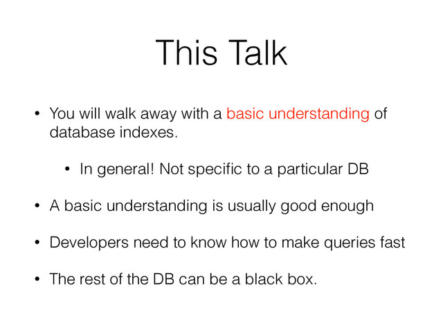 This Talk
• You will walk away with a basic understanding of
database indexes.
• In general! Not speciﬁc to a particular DB
• A basic understanding is usually good enough
• Developers need to know how to make queries fast
• The rest of the DB can be a black box.
