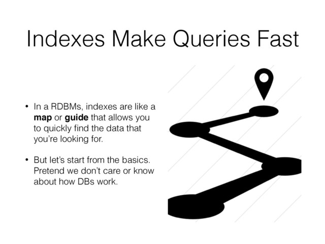 Indexes Make Queries Fast
• In a RDBMs, indexes are like a
map or guide that allows you
to quickly ﬁnd the data that
you’re looking for.
• But let’s start from the basics.
Pretend we don’t care or know
about how DBs work.
