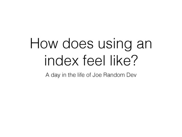 How does using an
index feel like?
A day in the life of Joe Random Dev
