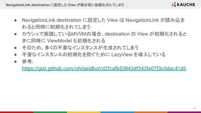 ● NavigationLink.destination に設定した View は NavigationLink が読み込ま
れると同時に初期化されてしまう
● カウシェで実践しているMVVMの場合、destination の View が初期化されると
きに同時に ViewModel も初期化される
● そのため、多くの不要なインスタンスが生成されてしまう
● 不要なインスタンスの初期化を防ぐために LazyView を導入している
● 参考:
https://gist.github.com/chriseidhof/d2fcafb53843df343fe07f3c0dac41d5
34
NavigationLink.destination に設定した View が表示前に初期化されてしまう
