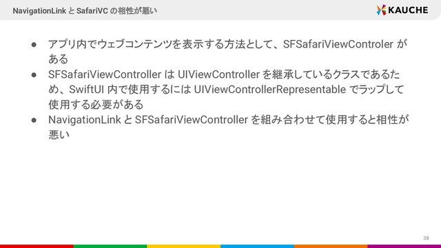 ● アプリ内でウェブコンテンツを表示する方法として、 SFSafariViewControler が
ある
● SFSafariViewController は UIViewController を継承しているクラスであるた
め、 SwiftUI 内で使用するには UIViewControllerRepresentable でラップして
使用する必要がある
● NavigationLink と SFSafariViewController を組み合わせて使用すると相性が
悪い
38
NavigationLink と SafariVC の相性が悪い
