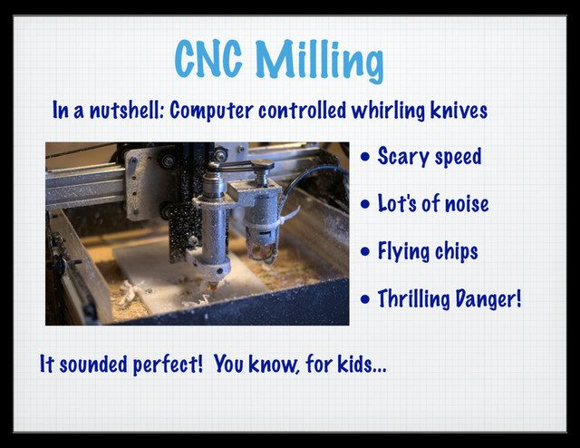 CNC Milling
• Scary speed
• Lot's of noise
• Flying chips
• Thrilling Danger!
In a nutshell: Computer controlled whirling knives
It sounded perfect! You know, for kids...
