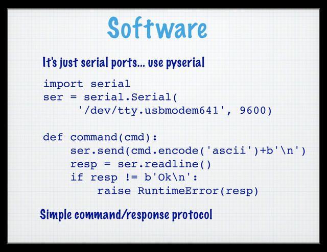 Software
import serial
ser = serial.Serial(
'/dev/tty.usbmodem641', 9600)
def command(cmd):
ser.send(cmd.encode('ascii')+b'\n')
resp = ser.readline()
if resp != b'Ok\n':
raise RuntimeError(resp)
It's just serial ports... use pyserial
Simple command/response protocol
