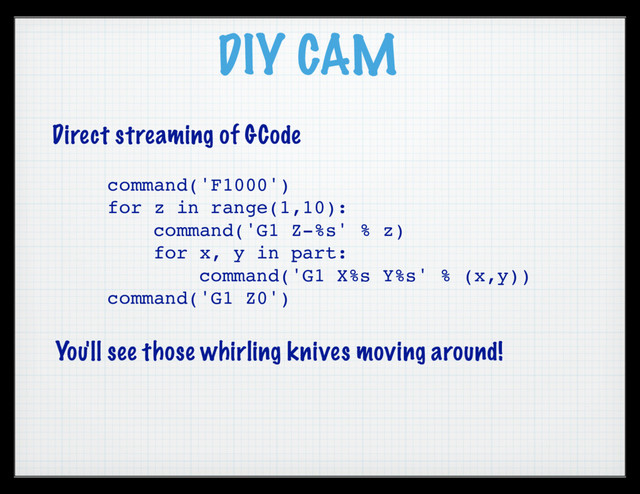 DIY CAM
Direct streaming of GCode
command('F1000')
for z in range(1,10):
command('G1 Z-%s' % z)
for x, y in part:
command('G1 X%s Y%s' % (x,y))
command('G1 Z0')
You'll see those whirling knives moving around!
