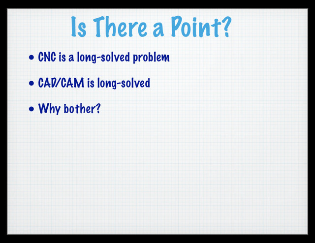 Is There a Point?
• CNC is a long-solved problem
• CAD/CAM is long-solved
• Why bother?
