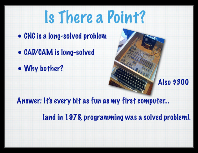 Is There a Point?
• CNC is a long-solved problem
• CAD/CAM is long-solved
• Why bother?
Answer: It's every bit as fun as my first computer...
(and in 1978, programming was a solved problem).
Also $300
