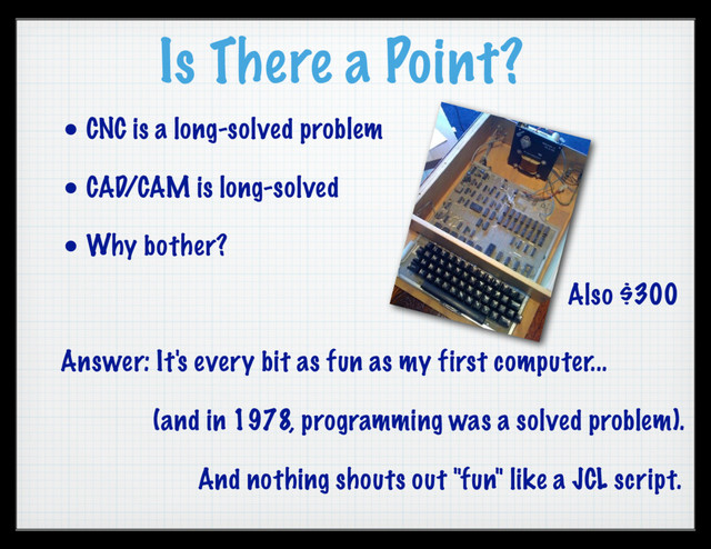 Is There a Point?
• CNC is a long-solved problem
• CAD/CAM is long-solved
• Why bother?
Answer: It's every bit as fun as my first computer...
(and in 1978, programming was a solved problem).
Also $300
And nothing shouts out "fun" like a JCL script.
