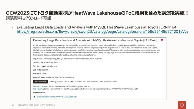 講演資料もダウンロード可能
• Evaluating Large Data Loads and Analysis with MySQL HeatWave Lakehouse at Toyota [LRN4164]
https://reg.rf.oracle.com/flow/oracle/cwoh23/catalog/page/catalog/session/1686851486771001yVuz
OCW2023にてトヨタ⾃動⾞様がHeatWave LakehouseのPoC結果を含めた講演を実施︕
Copyright © 2023, Oracle and/or its affiliates
23
