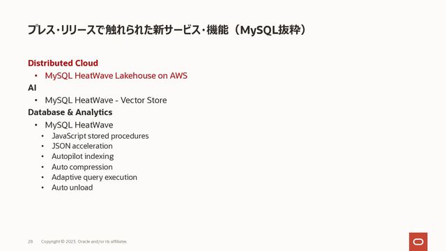 Distributed Cloud
• MySQL HeatWave Lakehouse on AWS
AI
• MySQL HeatWave - Vector Store
Database & Analytics
• MySQL HeatWave
• JavaScript stored procedures
• JSON acceleration
• Autopilot indexing
• Auto compression
• Adaptive query execution
• Auto unload
プレス・リリースで触れられた新サービス・機能（MySQL抜粋）
Copyright © 2023, Oracle and/or its affiliates
28
