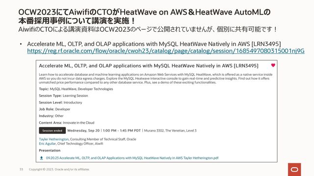 AiwifiのCTOによる講演資料はOCW2023のページで公開されていませんが、個別に共有可能です︕
• Accelerate ML, OLTP, and OLAP applications with MySQL HeatWave Natively in AWS [LRN3495]
https://reg.rf.oracle.com/flow/oracle/cwoh23/catalog/page/catalog/session/1685497080315001nj9G
OCW2023にてAiwifiのCTOがHeatWave on AWS＆HeatWave AutoMLの
本番採⽤事例について講演を実施︕
Copyright © 2023, Oracle and/or its affiliates
33
