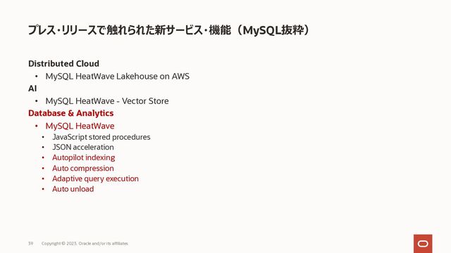 Distributed Cloud
• MySQL HeatWave Lakehouse on AWS
AI
• MySQL HeatWave - Vector Store
Database & Analytics
• MySQL HeatWave
• JavaScript stored procedures
• JSON acceleration
• Autopilot indexing
• Auto compression
• Adaptive query execution
• Auto unload
プレス・リリースで触れられた新サービス・機能（MySQL抜粋）
Copyright © 2023, Oracle and/or its affiliates
39
