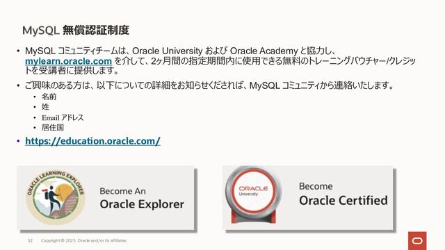 MySQL 無償認証制度
• MySQL コミュニティチームは、Oracle University および Oracle Academy と協⼒し、
mylearn.oracle.com を介して、2ヶ⽉間の指定期間内に使⽤できる無料のトレーニングバウチャー/クレジッ
トを受講者に提供します。
• ご興味のある⽅は、以下についての詳細をお知らせくだされば、MySQL コミュニティから連絡いたします。
• 名前
• 姓
• Email アドレス
• 居住国
• https://education.oracle.com/
Copyright © 2023, Oracle and/or its affiliates
52
