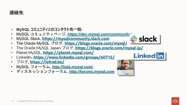 連絡先
• MySQL コミュニティとのコンタクト先⼀覧:
• MySQL コミュニティページ, https://dev.mysql.com/community/
• MySQL Slack, https://mysqlcommunity.slack.com
• The Oracle MySQL ブログ, https://blogs.oracle.com/mysql/
• The Oracle MySQL Japan ブログ, https://blogs.oracle.com/mysql-jp/
• Planet MySQL, https://planet.mysql.com/
• LinkedIn, https://www.linkedin.com/groups/60715/
• ブログ, https://lefred.be/
• MySQL フォーラム, http://lists.mysql.com/
• ディスカッションフォーラム, http://forums.mysql.com
Copyright © 2023, Oracle and/or its affiliates
53
