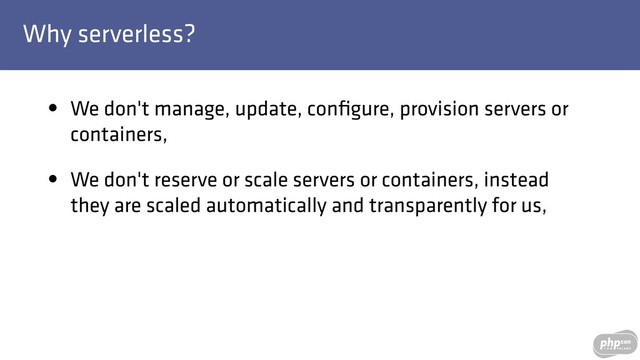 Why serverless?
• We don't manage, update, conﬁgure, provision servers or
containers,
• We don't reserve or scale servers or containers, instead
they are scaled automatically and transparently for us,
