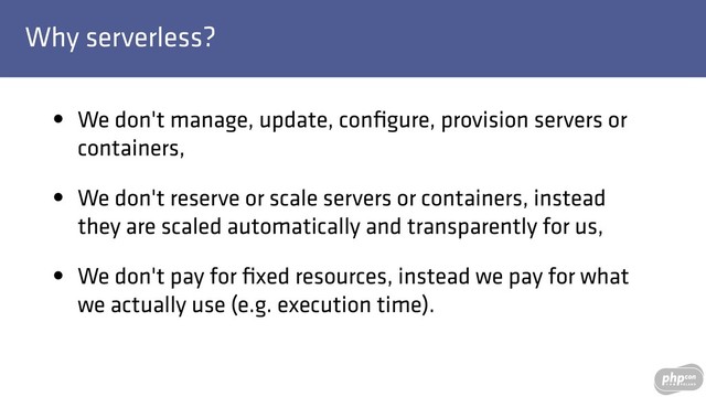 Why serverless?
• We don't manage, update, conﬁgure, provision servers or
containers,
• We don't reserve or scale servers or containers, instead
they are scaled automatically and transparently for us,
• We don't pay for ﬁxed resources, instead we pay for what
we actually use (e.g. execution time).
