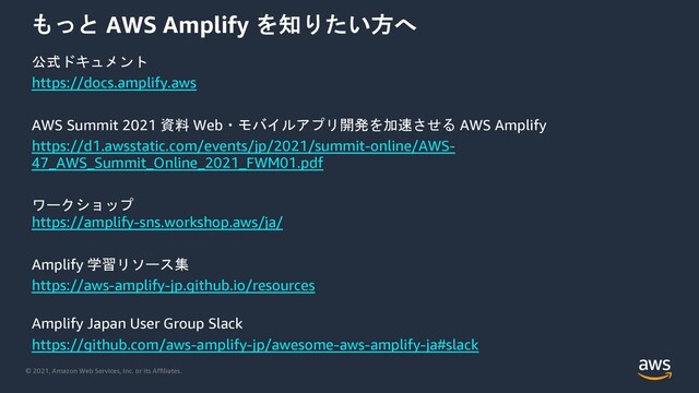 © 2021, Amazon Web Services, Inc. or its Affiliates.
 AWS Amplify >9
). %
https://docs.amplify.aws
AWS Summit 2021 40 Web&#"62
*5 AWS Amplify
https://d1.awsstatic.com/events/jp/2021/summit-online/AWS-
47_AWS_Summit_Online_2021_FWM01.pdf
$'!
https://amplify-sns.workshop.aws/ja/
Amplify ,3"'7
https://aws-amplify-jp.github.io/resources
Amplify Japan User Group Slack
https://github.com/aws-amplify-jp/awesome-aws-amplify-ja#slack
