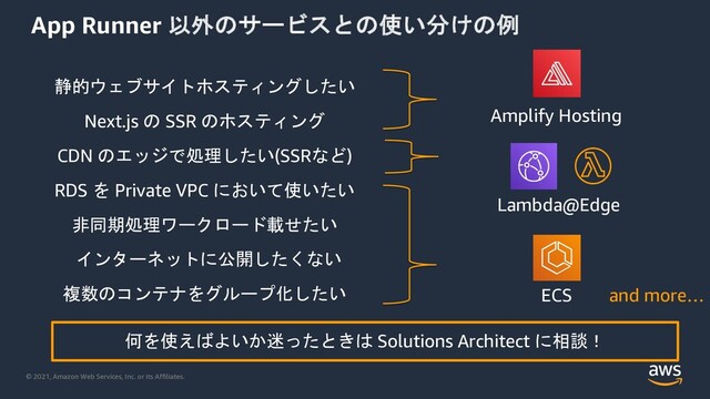 © 2021, Amazon Web Services, Inc. or its Affiliates.
App Runner -4
+!
/1
0
RDS 2 Private VPC v
ïª~µkm@jmQà
Î¢ ClNR2AhmY
îº89XD7P[HN6lA
Next.js SSR [HN6lA Amplify Hosting
ECS
t2v",â ! Solutions Architect ½Üñ
and more…
CDN :MG~µ(SSR)
Lambda@Edge
7lKmTMP|è

