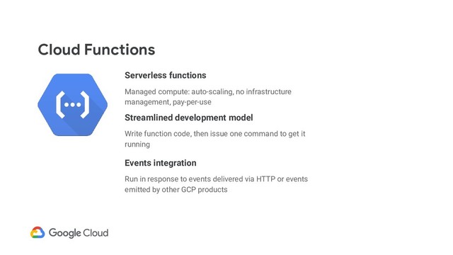 Cloud Functions
Serverless functions
Managed compute: auto-scaling, no infrastructure
management, pay-per-use
Streamlined development model
Write function code, then issue one command to get it
running
Events integration
Run in response to events delivered via HTTP or events
emitted by other GCP products
