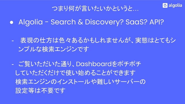 つまり何が言いたいかというと…
● Algolia - Search & Discovery? SaaS? API?
- 表現の仕方は色々あるかもしれませんが、実態はとてもシ
ンプルな検索エンジンです
- ご覧いただいた通り、Dashboardをポチポチ
　 していただくだけで使い始めることができます
　 検索エンジンのインストールや難しいサーバーの
　 設定等は不要です
