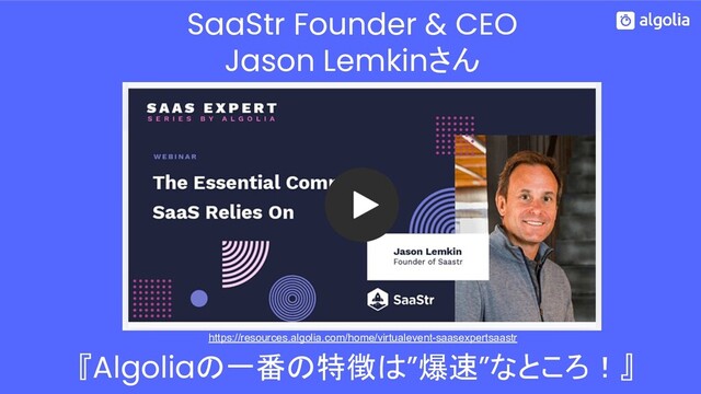 SaaStr Founder & CEO
Jason Lemkinさん
https://resources.algolia.com/home/virtualevent-saasexpertsaastr
『Algoliaの一番の特徴は”爆速”なところ！』
