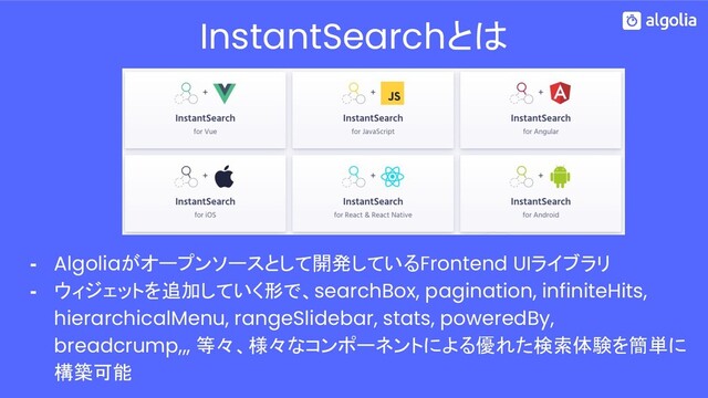 - Algoliaがオープンソースとして開発しているFrontend UIライブラリ
- ウィジェットを追加していく形で、searchBox, pagination, infiniteHits,
hierarchicalMenu, rangeSlidebar, stats, poweredBy,
breadcrump,,, 等々、様々なコンポーネントによる優れた検索体験を簡単に
構築可能
InstantSearchとは
