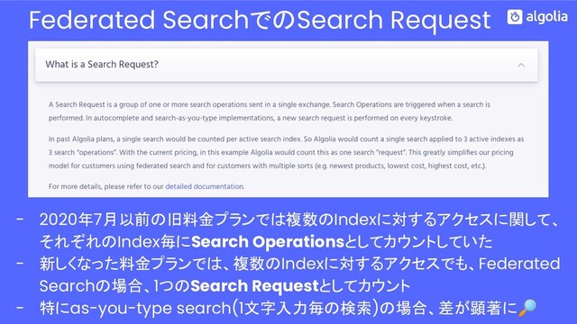 Federated SearchでのSearch Request
- 2020年7月以前の旧料金プランでは複数のIndexに対するアクセスに関して、
それぞれのIndex毎にSearch Operationsとしてカウントしていた
- 新しくなった料金プランでは、複数のIndexに対するアクセスでも、Federated
Searchの場合、1つのSearch Requestとしてカウント
- 特にas-you-type search(1文字入力毎の検索)の場合、差が顕著に
